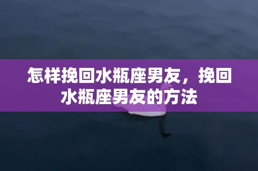 怎样挽回水瓶座男友，挽回水瓶座男友的方法