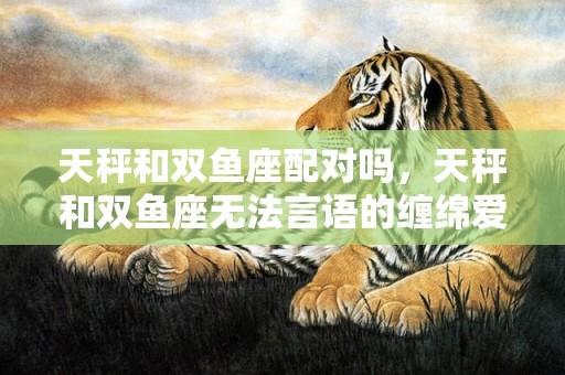 天秤和双鱼座配对吗，天秤和双鱼座无法言语的缠绵爱情