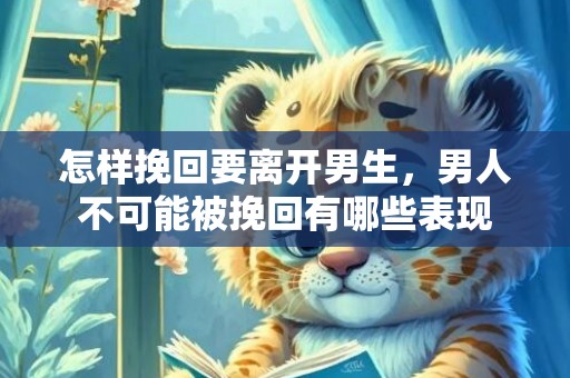 怎样挽回要离开男生，男人不可能被挽回有哪些表现