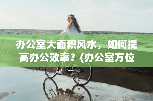 办公室大面积风水，如何提高办公效率？(办公室方位风水图解)