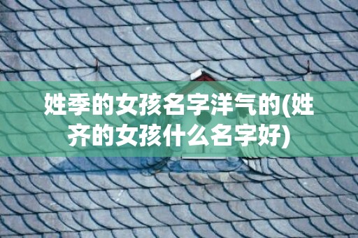姓季的女孩名字洋气的(姓齐的女孩什么名字好)