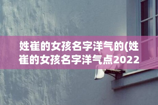 姓崔的女孩名字洋气的(姓崔的女孩名字洋气点2022年)