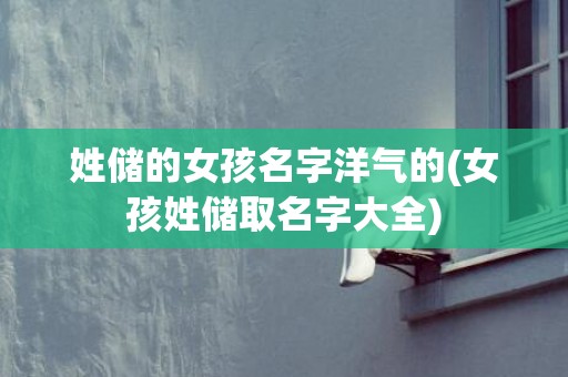 姓储的女孩名字洋气的(女孩姓储取名字大全)