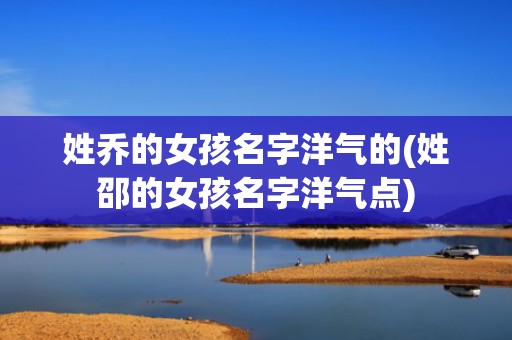 姓乔的女孩名字洋气的(姓邵的女孩名字洋气点)