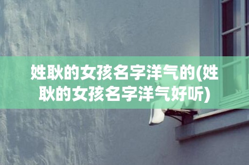 姓耿的女孩名字洋气的(姓耿的女孩名字洋气好听)