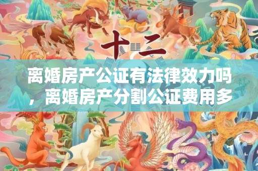 离婚房产公证有法律效力吗，离婚房产分割公证费用多少钱合适