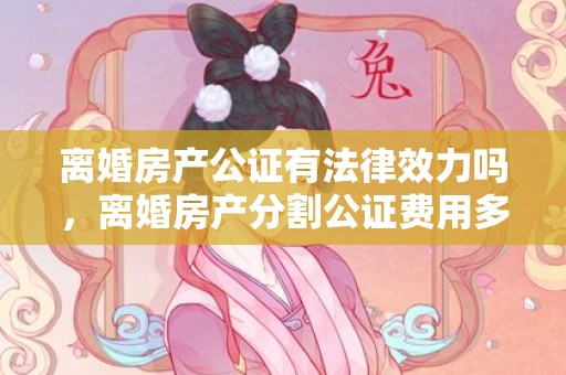 离婚房产公证有法律效力吗，离婚房产分割公证费用多少钱