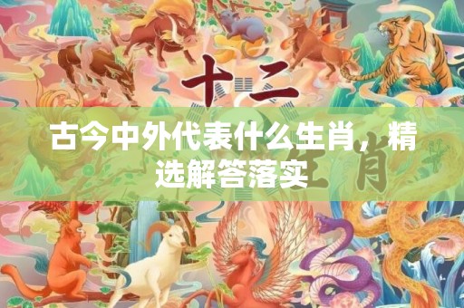 古今中外代表什么生肖，精选解答落实
