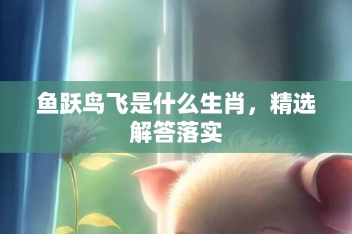 鱼跃鸟飞是什么生肖，精选解答落实