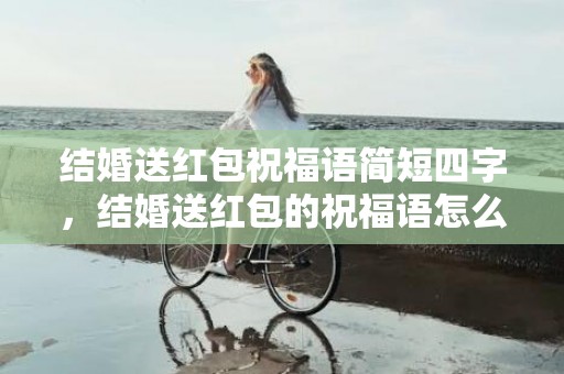 结婚送红包祝福语简短四字，结婚送红包的祝福语怎么说话好听点