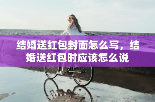 结婚送红包封面怎么写，结婚送红包时应该怎么说