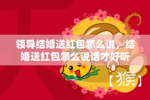 领导结婚送红包怎么说，结婚送红包怎么说话才好听