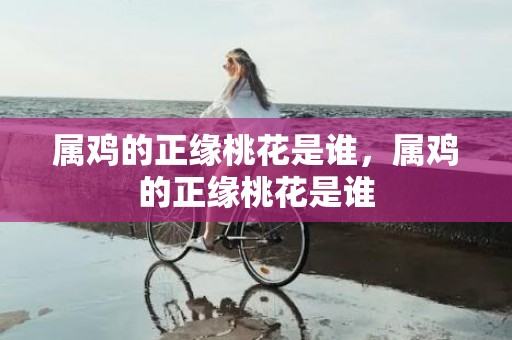 属鸡的正缘桃花是谁，属鸡的正缘桃花是谁