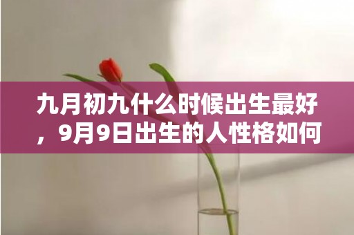 九月初九什么时候出生最好，9月9日出生的人性格如何，