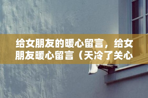 给女朋友的暖心留言，给女朋友暖心留言（天冷了关心女朋友的话怎么说）