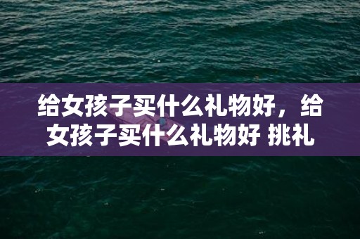 给女孩子买什么礼物好，给女孩子买什么礼物好 挑礼物技巧须知，适合给女生买的礼物