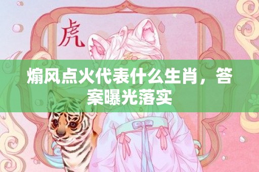 煽风点火代表什么生肖，答案曝光落实