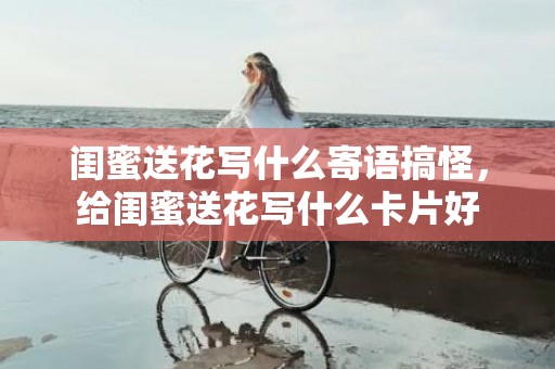 闺蜜送花写什么寄语搞怪，给闺蜜送花写什么卡片好