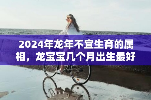 2024年龙年不宜生育的属相，龙宝宝几个月出生最好，