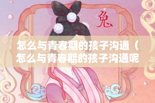 怎么与青春期的孩子沟通（怎么与青春期的孩子沟通呢）