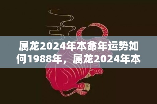 属龙2024年本命年运势如何1988年，属龙2024年本命年运势如何