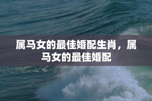 属马女的最佳婚配生肖，属马女的最佳婚配