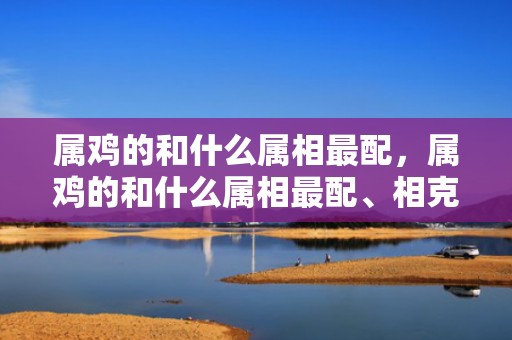 属鸡的和什么属相最配，属鸡的和什么属相最配、相克