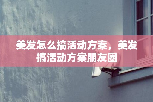 美发怎么搞活动方案，美发搞活动方案朋友圈
