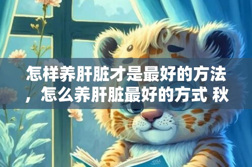 怎样养肝脏才是最好的方法，怎么养肝脏最好的方式 秋季怎么养肝