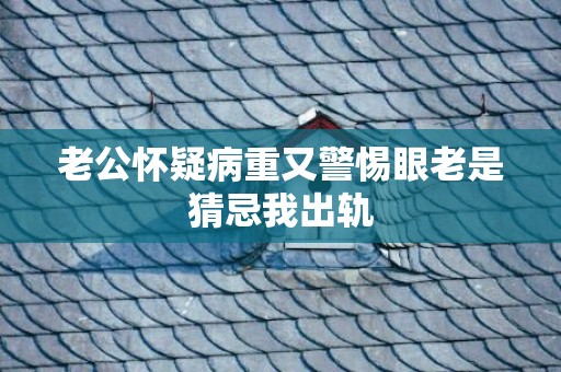 老公怀疑病重又警惕眼老是猜忌我出轨