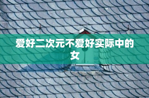 爱好二次元不爱好实际中的女