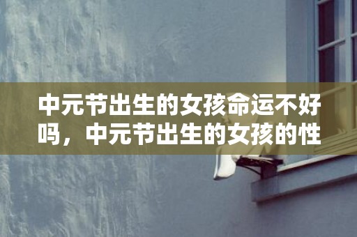 中元节出生的女孩命运不好吗，中元节出生的女孩的性格如何，