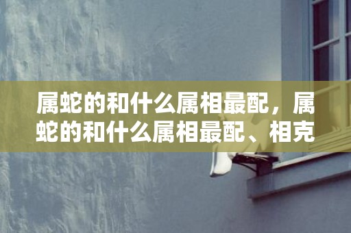 属蛇的和什么属相最配，属蛇的和什么属相最配、相克