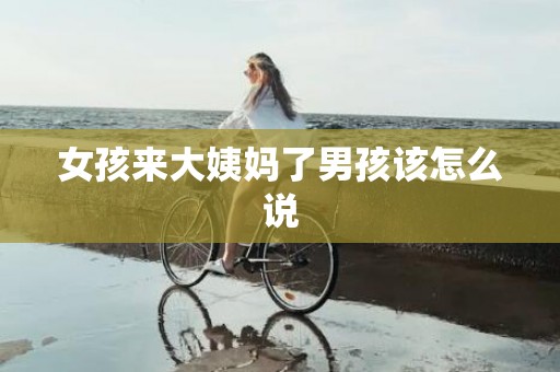 女孩来大姨妈了男孩该怎么说