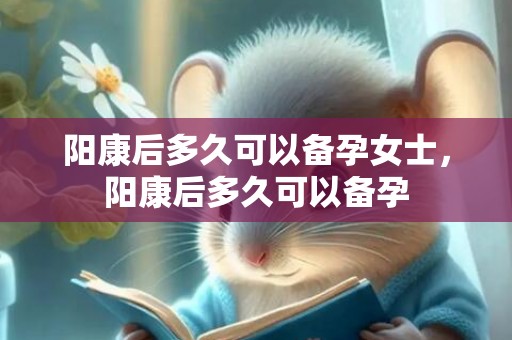 阳康后多久可以备孕女士，阳康后多久可以备孕