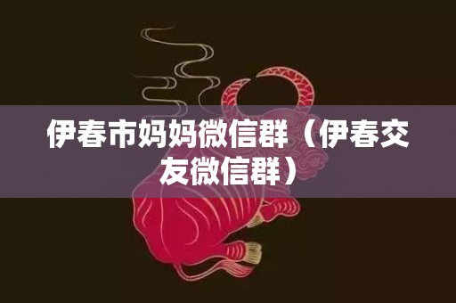 伊春市妈妈微信群（伊春交友微信群）