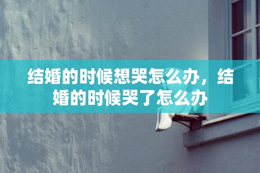 结婚的时候想哭怎么办，结婚的时候哭了怎么办