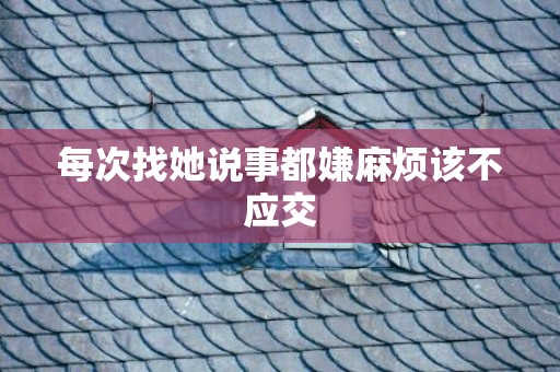 每次找她说事都嫌麻烦该不应交
