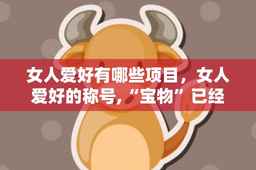 女人爱好有哪些项目，女人爱好的称号,“宝物”已经不风行了,哪几种称号才是最爱?