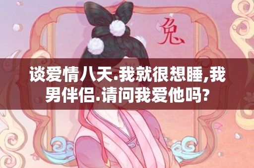 谈爱情八天.我就很想睡,我男伴侣.请问我爱他吗?