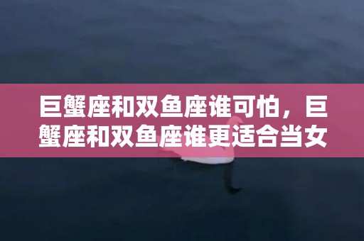 巨蟹座和双鱼座谁可怕，巨蟹座和双鱼座谁更适合当女朋友