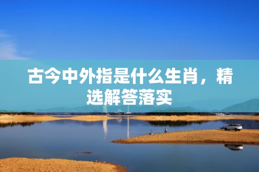 古今中外指是什么生肖，精选解答落实