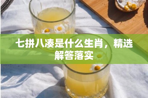 七拼八凑是什么生肖，精选解答落实