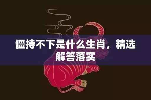 僵持不下是什么生肖，精选解答落实