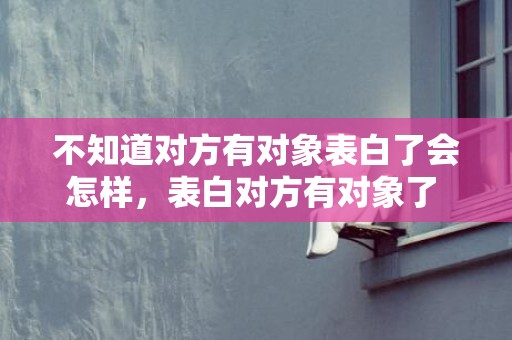 不知道对方有对象表白了会怎样，表白对方有对象了 怎么回
