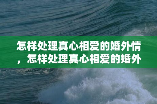怎样处理真心相爱的婚外情，怎样处理真心相爱的婚外情,给婚外情的人的忠告