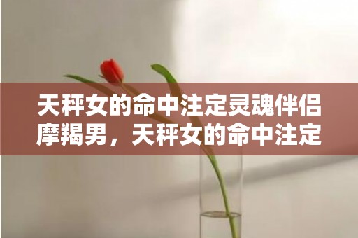 天秤女的命中注定灵魂伴侣摩羯男，天秤女的命中注定的老公