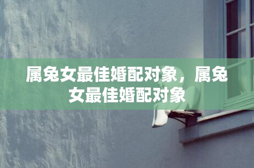 属兔女最佳婚配对象，属兔女最佳婚配对象