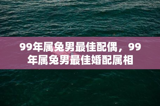 99年属兔男最佳配偶，99年属兔男最佳婚配属相
