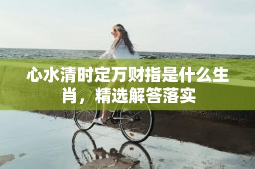 心水清时定万财指是什么生肖，精选解答落实